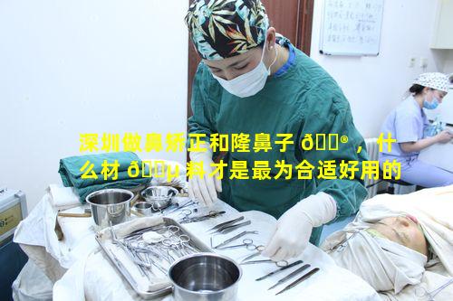 深圳做鼻矫正和隆鼻子 💮 ，什么材 🌵 料才是最为合适好用的呢